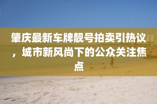 肇慶最新車牌靚號(hào)拍賣引熱議，城市新風(fēng)尚下的公眾關(guān)注焦點(diǎn)